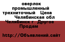 оверлок промышленный  трехниточный › Цена ­ 11 000 - Челябинская обл., Челябинск г. Другое » Продам   